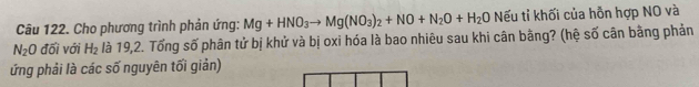 Cho phương trình phản ứng: Mg+HNO_3to Mg(NO_3)_2+NO+N_2O+H_2O O Nếu tỉ khối của hỗn hợp NO và
N_2O đối với H_2 là 19,2. Tổng số phân tử bị khử và bị oxi hóa là bao nhiêu sau khi cân bằng? (hệ số cân bằng phản 
ứng phải là các số nguyên tối giản)