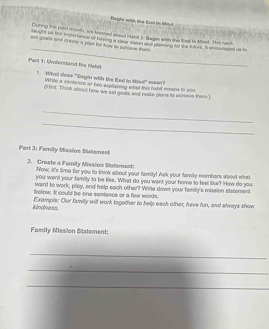 Begin with the End in Mind 
During the past month, we learned about Habit 2: Begin with the End in Mind. This habit 
_ 
taught us the importance of having a clear vision and planning for the future. It encouraged us to 
set goals and create a plan for how to achieve them. 
Part 1: Understand the Habit 
1. What does "Begin with the End in Mind" mean? 
Write a sentence or two explaining what this habit means to you. 
(Hint: Think about how we set goals and make plans to achieve them.) 
_ 
_ 
Part 3: Family Mission Statement 
3. Create a Family Mission Statement: 
Now, it's time for you to think about your family! Ask your family members about what 
you want your family to be like. What do you want your home to feel like? How do you 
want to work, play, and help each other? Write down your family's mission statement 
below. It could be one sentence or a few words. 
Example: Our family will work together to help each other, have fun, and always show 
kindness. 
Family Mission Statement: 
_ 
_ 
_
