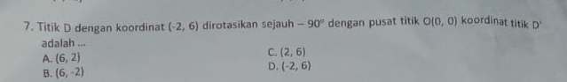 Titik D dengan koordinat (-2,6) dirotasikan sejauh -90° dengan pusat titik O(0,0) koordinat titik D'
adalah ...
A. (6,2)
C. (2,6)
B. (6,-2)
D. (-2,6)