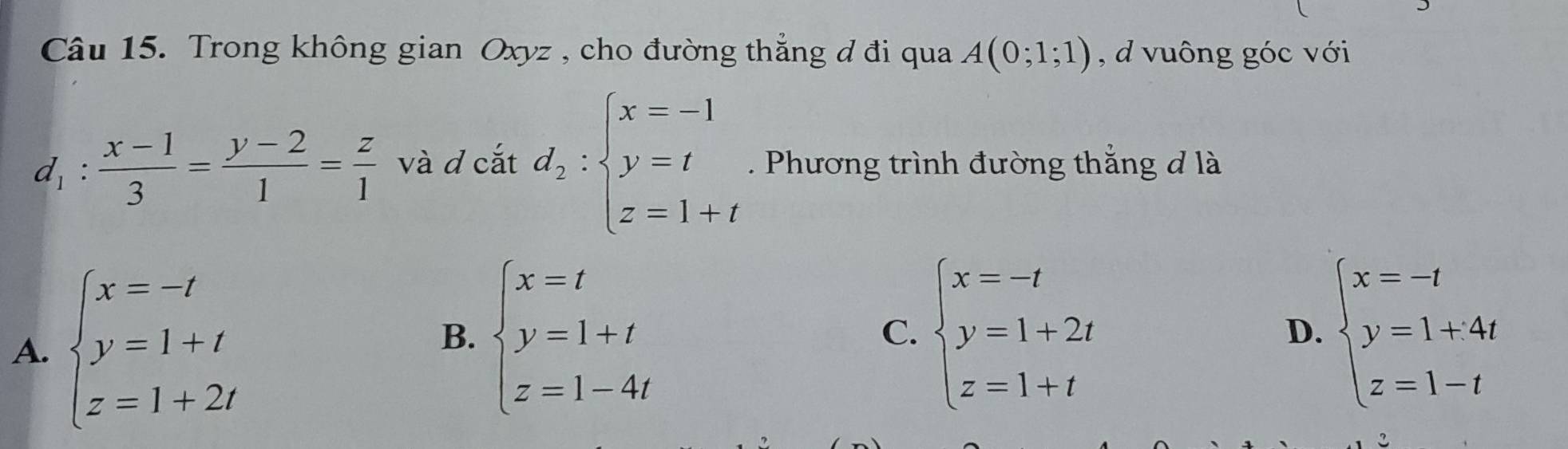 Trong không gian Oxyz , cho đường thẳng đ đi qua A(0;1;1) , d vuông góc với
d_1: (x-1)/3 = (y-2)/1 = z/1  và d cắt d_2:beginarrayl x=-1 y=t z=1+tendarray.. Phương trình đường thắng đ là
A. beginarrayl x=-t y=1+t z=1+2tendarray.
B. beginarrayl x=t y=1+t z=1-4tendarray. beginarrayl x=-t y=1+2t z=1+tendarray. beginarrayl x=-t y=1+4t z=1-tendarray.
C.
D.