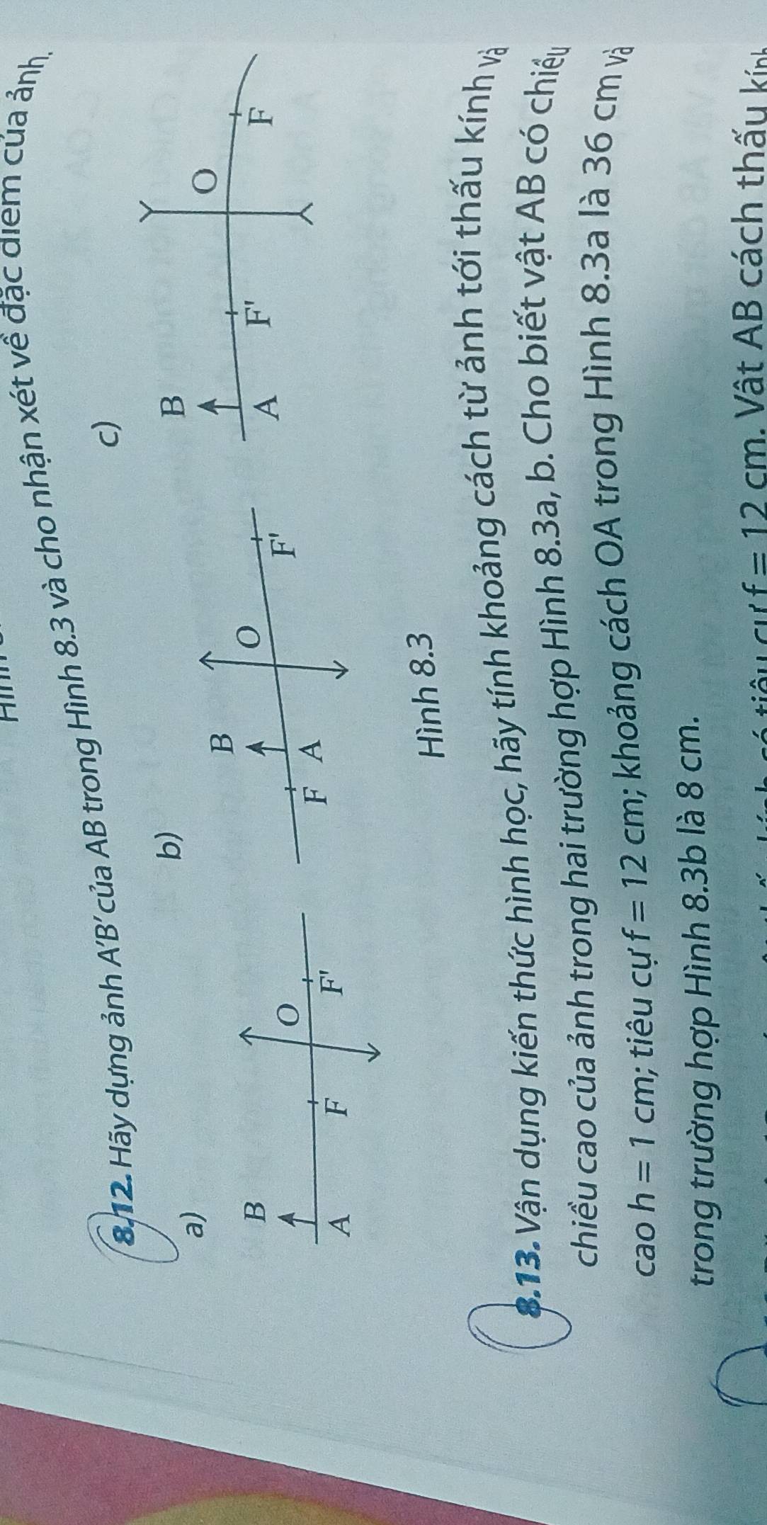 Hãy dựng ảnh / A'B' của AB trong Hình 8.3 và cho nhận xét về đặc điểm của ảnh, 
c) 
b)
B
a)
B
O
B
A F'
F
O
F'
F A
A
F
F'
Hình 8.3
$.13. Vận dụng kiến thức hình học, hãy tính khoảng cách từ ảnh tới thấu kính và 
chiều cao của ảnh trong hai trường hợp Hình 8.3a, b. Cho biết vật AB có chiếu
caoh=1cm; tiêu cự f=12cm; khoảng cách OA trong Hình 8.3a là 36 cm và 
trong trường hợp Hình 8.3b là 8 cm.
f=12cm. Vật AB cách thấu kính