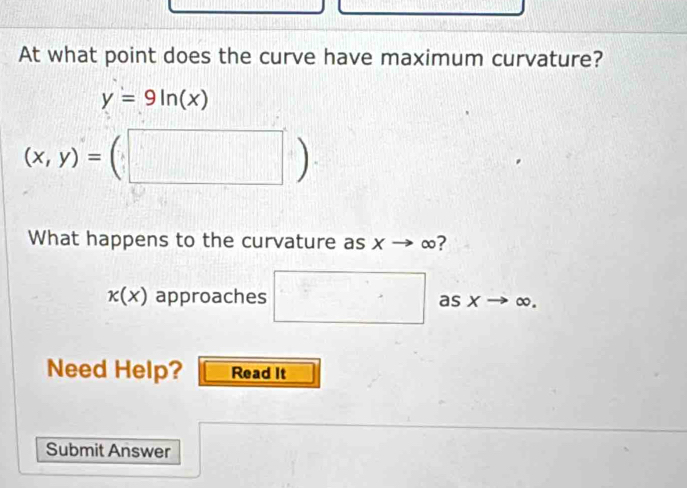 At what point does the curve have maximum curvature?
y=9ln (x)
(x,y)=(□ )
What happens to the curvature as x ∞?
k(x) approaches □ as x to ∞. 
Need Help? Read It 
Submit Answer