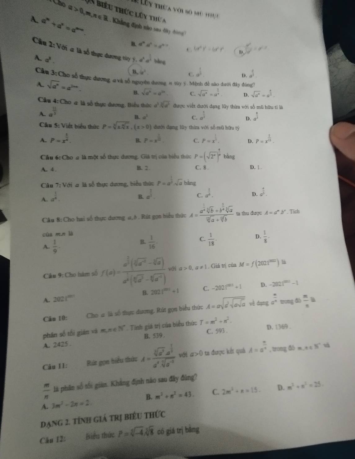 Omega >0,m,n∈ R
L Lên thừa với bó mu th 
Un biểu thức lúy thừ a
A. a^(3c)+a^x=a^(3x+c). :  Khẳng định nào sau đây đùng
B. a^na^n=a^(n-x) C. (a^6)^2=(a^2)^2 D  u^2/H^2 =y^2
Câu 2:V6i # là số thực dương tùy Ý. a^4a^(frac 1)2bb Ap
A. a^1.
B. 6x^2.
C. a^(frac 1)3. a^(frac 3)2.
D.
Cầu 3: Chơ số thực dương 2 và số nguyên dương n túy ý. Mệnh đề sào dưới đây đùng?
A. sqrt(a^n)=a^(2nn). C. sqrt(a^n)=a^(frac 2)3. D. sqrt(a^6)=a^(frac n)2.
B. sqrt(a^k)=a^(3k).
Cầu 4:Cho # là số thực dương, Biểu thức a^3.sqrt[3](a^2) được viết đưới dạng lũy thừa với số mũ hữu tỉ là
A. a^(frac 11)3
B. a^2 C. a^(frac 5)3 a^(frac 8)3
D.
Câu 5: Viết biểu thức P=sqrt[3](x.sqrt [4]x),(x>0) đưới dạng lũy thừa với số mũ hữu tý
A. P=x^(frac 5)4. P=x^(frac 1)10. C. P=x^(frac 1)7. D. P=x^(frac 5)12.
B.
Câu 6: Cho 4 là một số thực dương. Giả trị của biểu thức P=(sqrt(2^a))^ 4/a  bǎng
B. 2 .
A. 4. C. 8 . D. 1.
Câu 7:V Với # là số thực dương, biểu thức P=a^(frac 1)3· sqrt(a) bǎng
A. a^(frac 1)6.
B. a^(frac 1)5. a^(frac 5)6.
C.
D. a^(frac 4)3.
Cầu 8: Cho hai số thực dương a,5 . Rút gọn biểu thức A=frac a^(frac 1)4sqrt[3](b)+b^(frac 1)4sqrt[3](a)sqrt[12](a)+sqrt[12](b) ta thu được A=a^n b" . Tich
của m.n là
A.  1/9 .
B.  1/16 .  1/18 ·  1/8 ·
C.
D.
Câu 9: Cho hàm số f(x)=frac a^(frac 2)3(sqrt[3](a^2)-sqrt[3](a))a^(frac 1)3(sqrt[6](a^3)-sqrt[6](a^4)) với a>0,a!= 1. Giá trị của M=f(2021^(2022)) là
B. 2021^(1011)+1 C. -2021^(tan 1)+1 D. -2021^(500)-1
A. 2021^(2011)
Câu 10: Chơa là số thực dương. Rút gọn biểu thức A=asqrt(a^3sqrt asqrt a) vè dạng a^(frac n)n trong đó  m/n 
phân số tối giān và m m∈ N^* Tinh giá trị của biểu thức T=m^2+n^2.
B. 539 . C. 593 . D. 1369 .
A. 2425 . v
Câu I1: Bức gọn biểu thức A=frac sqrt[3](a^5a^(frac 1)3)a^4sqrt[7](a^(-3)) với a>0 ta được kết quá A=a^(frac n)n , trong đó m,n∈ N^*
 m/n  là phân số tối giản. Khẳng định nảo sau đây đùng?
B. m^3+n^2=43. C. 2m^2+n=15. D. m^2+n^2=25.
A. 3m^2-2n=2
đạng 2. tính giá trị biểu thức
Câu 12: Biểu thức P=sqrt[5](-4)sqrt[5](8) có giá trị bằng