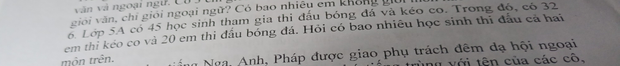 văn và ngoại ngữ. Có 3
giới v ăn, chỉ giới ngoại ngữ? Có bao nhiêu em không giời 
6. Lớp 5A có 45 học sinh tham gia thi đấu bóng đá và kéo co. Trong đó, có 32
em thi kéo co và 20 em thi đấu bóng đá. Hỏi có bao nhiêu học sinh thi đấu cả hai 
môn trên. 
h Nga, Anh, Pháp được giao phụ trách đêm dạ hội ngoại 
ng v ới tên của các cô,