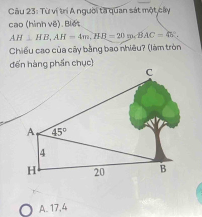 Từ vị trí A người ta quan sát một cây
cao (hình vẽ). Biết
AH⊥ HB,AH=4m,HB=20m,BAC=45°.
Chiều cao của cây bằng bao nhiêu? (làm tròn
A. 17, 4