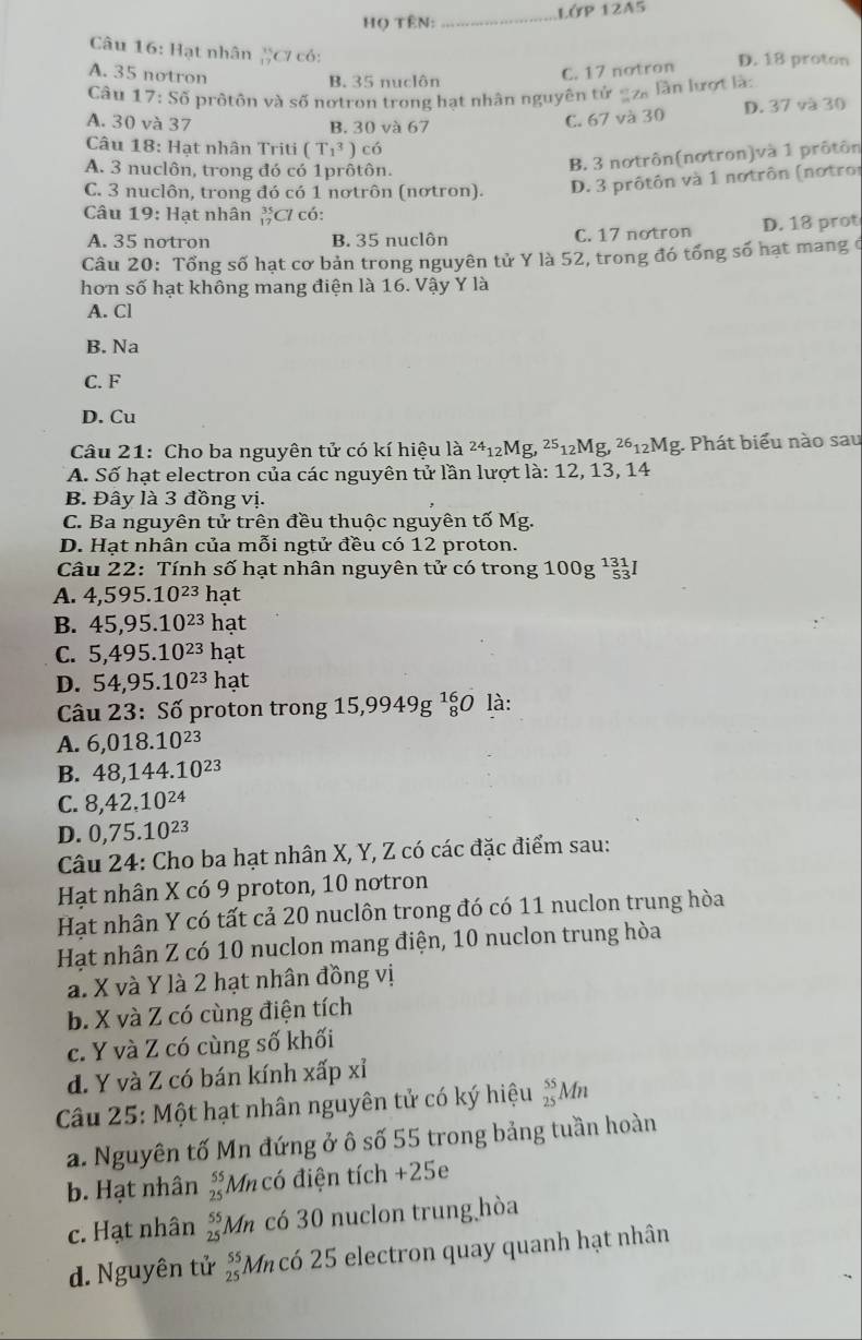 Họ TÊN:_ Lớp 12A5
Câu 16: Hạt nhân ặC có:
D. 18 proton
A. 35 notron
B. 35 nuclôn
C. 17 notron
Câu 17:S6 prôtôn và số nơtron trong hạt nhân nguyên tứ _2à lần lượt là:
A. 30 và 37 C. 67 và 30 D. 37 và 30
B. 30 và 67
Câu 18: Hạt nhân Triti (T_1^(3) có
A. 3 nuclôn, trong đó có 1prôtôn.
B. 3 notrôn(nơtron)và 1 prôtôn
C. 3 nuclôn, trong đó có 1 nơtrôn (nơtron). D. 3 prôtôn và 1 notrôn (notror
Câu 19:Ha t nhân C có:
A. 35 notron B. 35 nuclôn C. 17 notron D. 18 prot
Câu 20: Tổng số hạt cơ bản trong nguyên tử Y là 52, trong đó tổng số hạt mang ở
hơn số hạt không mang điện là 16. Vậy Y là
A. Cl
B. Na
C. F
D. Cu
Câu 21: Cho ba nguyên tử có kí hiệu là ^24)_12Mg,^25_12Mg,^26_12Mg g. Phát biểu nào sau
A. Số hạt electron của các nguyên tử lần lượt là: 12, 13, 14
B. Đây là 3 đồng vị.
C. Ba nguyên tử trên đều thuộc nguyên tố Mg.
D. Hạt nhân của mỗi ngtử đều có 12 proton.
Câu 22: Tính số hạt nhân nguyên tử có trong 1 100g^(131)_53I
A. 4,595.10^(23)hat
B. 45,95.10^(23)hat
C. 5,495.10^(23)hat
D. 54,95.10^(23)hat
Câu 23 : Số proton trong 15,9949g^(16)_8Ola
A. 6,018.10^(23)
B. 48,144.10^(23)
C. 8,42.10^(24)
D. 0,75.10^(23)
Câu 24: Cho ba hạt nhân X, Y, Z có các đặc điểm sau:
Hạt nhân X có 9 proton, 10 nơtron
Hạt nhân Y có tất cả 20 nuclôn trong đó có 11 nuclon trung hòa
Hạt nhân Z có 10 nuclon mang điện, 10 nuclon trung hòa
a. X và Y là 2 hạt nhân đồng vị
b. X và Z có cùng điện tích
c. Y và Z có cùng số khối
d. Y và Z có bán kính xấp xỉ
Câu 25: Một hạt nhân nguyên tử có ký hiệu  55/25 A An
a. Nguyên tố Mn đứng ở ô số 55 trong bảng tuần hoàn
b. Hạt nhân beginarrayr 55 25endarray M có điện tích +25
c. Hạt nhân _(25)^(55)A Mn có 30 nuclon trung hòa
d. Nguyên tử beginarrayr 55 25endarray *Mncó 25 electron quay quanh hạt nhân