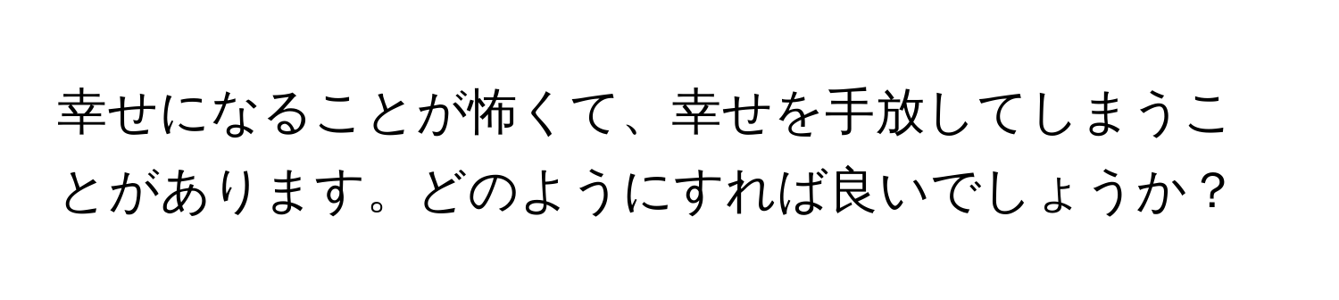 幸せになることが怖くて、幸せを手放してしまうことがあります。どのようにすれば良いでしょうか？