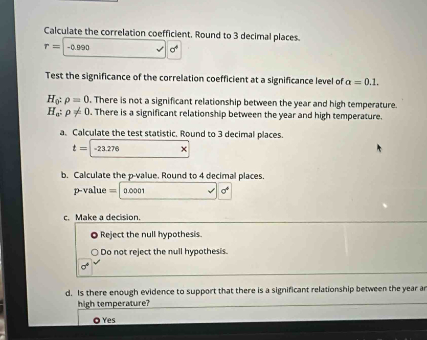 Calculate the correlation coefficient. Round to 3 decimal places.
r=-0.990
sigma^4
Test the significance of the correlation coefficient at a significance level of alpha =0.1.
H_0:rho =0. There is not a significant relationship between the year and high temperature.
H_a:rho != 0. There is a significant relationship between the year and high temperature.
a. Calculate the test statistic. Round to 3 decimal places.
t=-23.276
b. Calculate the p -value. Round to 4 decimal places.
p-value = 0.0001 sigma^4
c. Make a decision.
。 Reject the null hypothesis.
Do not reject the null hypothesis.
sigma^4
d. Is there enough evidence to support that there is a significant relationship between the year ar
high temperature?
Yes