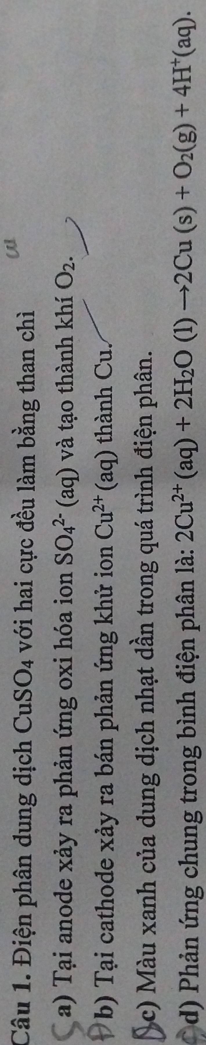 Điện phân dung dịch CuSO_4 với hai cực đều làm bằng than chì 
a) Tại anode xảy ra phản ứng oxi hóa ion SO_4^((2-)(aq) và tạo thành khí O_2). 
b) Tại cathode xảy ra bán phản ứng khử ion Cu^(2+)(aq) thành Cu. 
(c) Màu xanh của dung dịch nhạt dần trong quá trình điện phân. 
d) Phản ứng chung trong bình điện phân là: 2Cu^(2+)(aq)+2H_2O(l)to 2Cu(s)+O_2(g)+4H^+(aq).