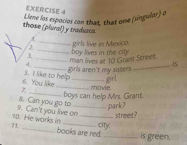 Llene los espacios con that, that one (singular) o 
those (plural) y traduzca. 
1. 
_ 
2. 
_ 
girls live in Mexico. 
3. 
boy lives in the city. 
_ 
_ 
4. _man lives at 10 Grant Street. 
is. 
girls aren’t my sisters. 
5. I like to help_ 
_ 
6. You like 
girl. 
7._ 
movie. 
boys can help Mrs. Grant. 
8. Can you go to_ 
park? 
9. Can't you live on_ 
street? 
10. He works in 
_city. 
11. _books are red._ 
is green.