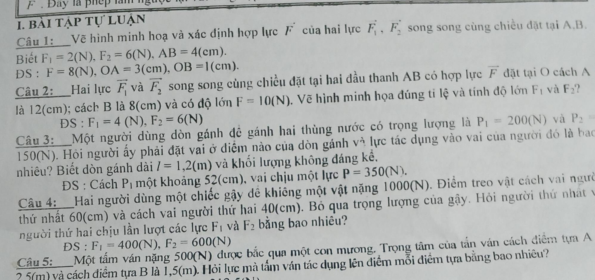 Đay là phep lam
1. bài tập tự luận
Câu 1:  Vẽ hình minh hoạ và xác định hợp lực F của hai lực vector F_1,vector F_2 song song cùng chiều đặt tại A.B.
Biết F_1=2(N),F_2=6(N),AB=4(cm).
DS : F=8(N),OA=3(cm),OB=1(cm). vector F đặt tại O cách A
Câu 2: Hai lực vector F_1 và vector F_2 song song cùng chiều đặt tại hai đầu thanh AB có hợp lực
là 12(cm); cách B là 8(cm) và có độ lớn F=10(N). Vẽ hình minh họa đúng tỉ lệ và tính độ lớn F_1 và F_2 ?
DS : F_1=4(N),F_2=6(N)
Câu 3: Một người dùng dòn gánh đề gánh hai thùng nước có trọng lượng là P_1=200(N) và P_2=
150(N). Hỏi người ấy phải đặt vai ở điểm nào của dòn gánh vì lực tác dụng vào vai của người đó là bao
nhiêu? Biết dòn gánh dài l=1,2(m) và khối lượng không đáng kể,
ĐS : Cách P_1 một khoảng 52(cm), vai chịu một lực P=350(N).
Câu 4:__Hai người dùng một chiếc gậy để khiếng một vật nặng 1000(N). Điểm treo vật cách vai người
thứ nhất 60(cm) và cách vai người thứ hai 40(cm). Bỏ qua trọng lượng của gậy. Hỏi người thứ nhất v
người thứ hai chịu lần lượt các lực F_1 và F_2 bằng bao nhiêu?
ĐS : F_1=400(N),F_2=600(N)
Câu 5:__Một tấm ván nặng 500(N) được bắc qua một con mương. Trọng tâm của tấn ván cách điểm tựa A
2 5(m) và cách điểm tựa B là 1,5(m). Hỏi lực mà tấm ván tác dụng lên điểm mỗi điểm tựa bằng bao nhiều?