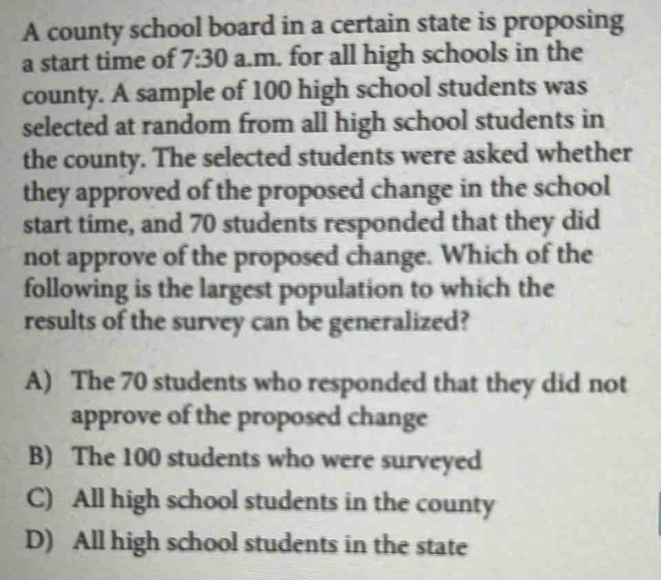 A county school board in a certain state is proposing
a start time of 7:30 a.m. for all high schools in the
county. A sample of 100 high school students was
selected at random from all high school students in
the county. The selected students were asked whether
they approved of the proposed change in the school
start time, and 70 students responded that they did
not approve of the proposed change. Which of the
following is the largest population to which the
results of the survey can be generalized?
A) The 70 students who responded that they did not
approve of the proposed change
B) The 100 students who were surveyed
C) All high school students in the county
D) All high school students in the state