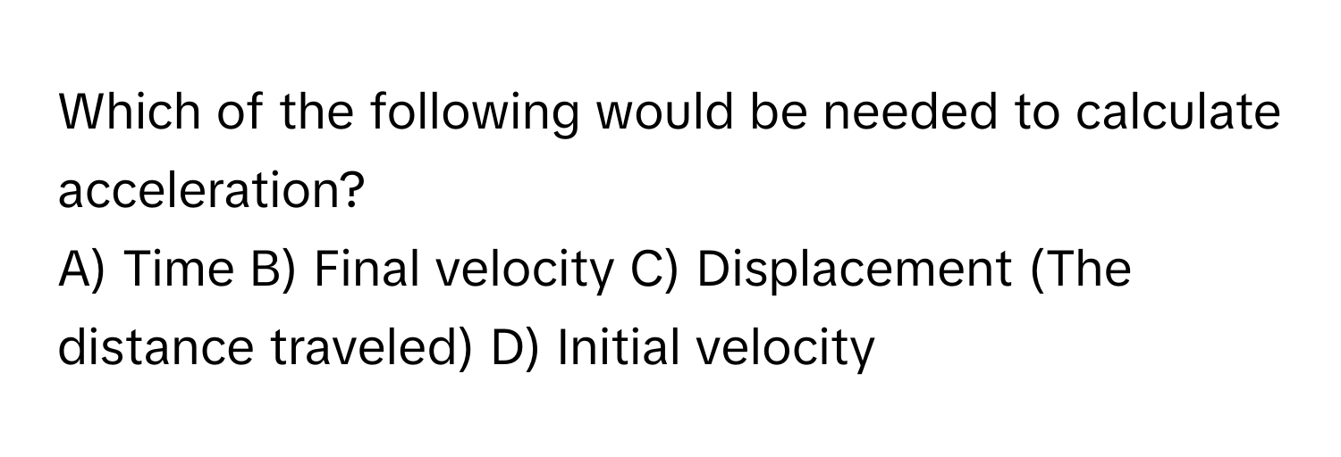 Which of the following would be needed to calculate acceleration?

A) Time  B) Final velocity  C) Displacement (The distance traveled)  D) Initial velocity