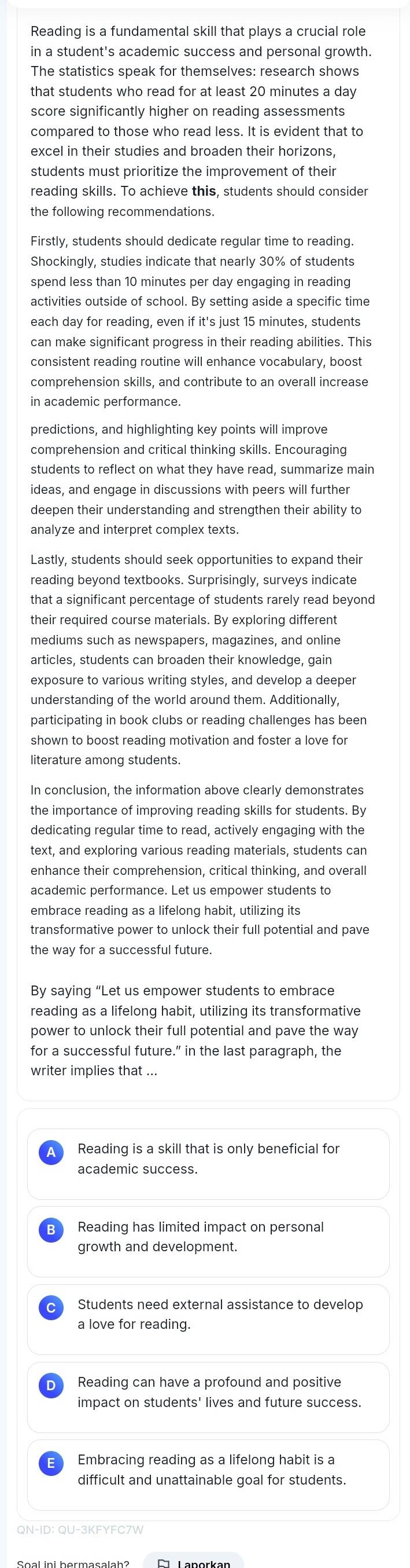 Reading is a fundamental skill that plays a crucial role
in a student's academic success and personal growth.
The statistics speak for themselves: research shows
that students who read for at least 20 minutes a day
score significantly higher on reading assessments
compared to those who read less. It is evident that to
excel in their studies and broaden their horizons,
students must prioritize the improvement of their
reading skills. To achieve this, students should consider
the following recommendations.
Firstly, students should dedicate regular time to reading.
Shockingly, studies indicate that nearly 30% of students
spend less than 10 minutes per day engaging in reading
activities outside of school. By setting aside a specific time
each day for reading, even if it's just 15 minutes, students
can make significant progress in their reading abilities. This
consistent reading routine will enhance vocabulary, boost
comprehension skills, and contribute to an overall increase
in academic performance.
predictions, and highlighting key points will improve
comprehension and critical thinking skills. Encouraging
ideas, and engage in discussions with peers will further
deepen their understanding and strengthen their ability to
analyze and interpret complex texts
Lastly, students should seek opportunities to expand their
reading beyond textbooks. Surprisingly, surveys indicate
that a significant percentage of students rarely read beyond
their required course materials. By exploring different
mediums such as newspapers, magazines, and online
articles, students can broaden their knowledge, gain
exposure to various writing styles, and develop a deeper
understanding of the world around them. Additionally,
participating in book clubs or reading challenges has been
shown to boost reading motivation and foster a love for
literature among students.
In conclusion, the information above clearly demonstrates
the importance of improving reading skills for students. By
dedicating regular time to read, actively engaging with the
text, and exploring various reading materials, students can
enhance their comprehension, critical thinking, and overall
academic performance. Let us empower students to
embrace reading as a lifelong habit, utilizing its
transformative power to unlock their full potential and pave
the way for a successful future.
By saying "Let us empower students to embrace
reading as a lifelong habit, utilizing its transformative
power to unlock their full potential and pave the way
for a successful future.” in the last paragraph, the
writer implies that ...
Reading is a skill that is only beneficial for
academic success.
Reading has limited impact on personal
growth and development.
Students need external assistance to develop
a love for reading.
Reading can have a profound and positive
impact on students' lives and future success.
Embracing reading as a lifelong habit is a
difficult and unattainable goal for students.
QN-ID: QU-3KFYFC7W