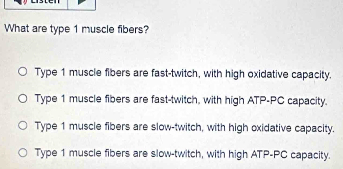 What are type 1 muscle fibers?
Type 1 muscle fibers are fast-twitch, with high oxidative capacity.
Type 1 muscle fibers are fast-twitch, with high ATP-PC capacity.
Type 1 muscle fibers are slow-twitch, with high oxidative capacity.
Type 1 muscle fibers are slow-twitch, with high ATP-PC capacity.