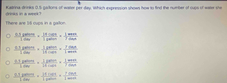 Katrina drinks 0.5 gallons of water per day. Which expression shows how to find the number of cups of water she
drinks in a week?
There are 16 cups in a gallon.
 (0.5gallons)/1day *  16cups/1gallon *  1week/7days 
 (0.5gallons)/1day *  1gallon/16cups *  7days/1week 
 (0.5gallons)/1day *  1gallon/16cups *  1week/7days 
 (0.5gallons)/1day *  16cups/1gallon *  7days/1week 