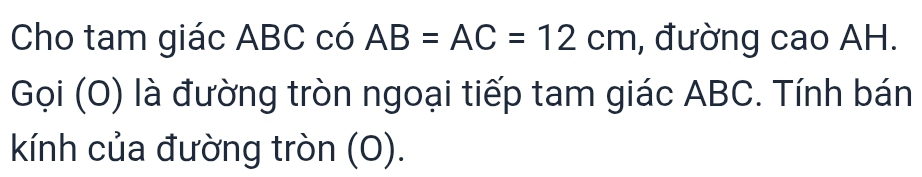 Cho tam giác ABC có AB=AC=12cm , đường cao AH. 
Gọi (O) là đường tròn ngoại tiếp tam giác ABC. Tính bán 
kính của đường tròn (O).