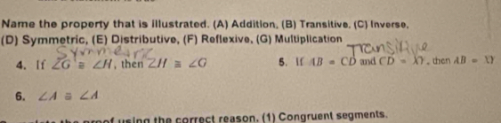 Name the property that is illustrated. (A) Addition, (B) Transitive, (C) Inverse,
(D) Symmetric, (E) Distributive, (F) Reflexive, (G) Multiplication
4. If overline ZG≌ ∠ H , then ZH≌ ∠ G 5. If AB=CD and CD=XY. then AB=XY
6. ∠ Aequiv ∠ A
f using the correct reason. (1) Congruent segments.