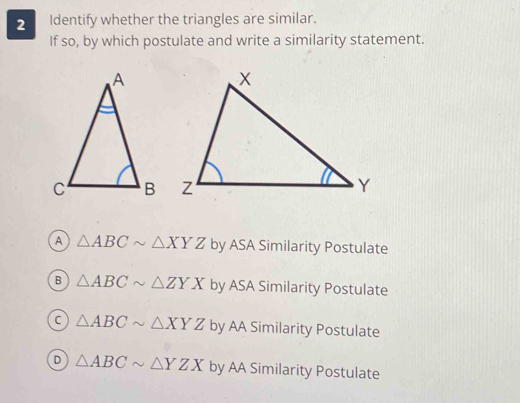 Identify whether the triangles are similar.
If so, by which postulate and write a similarity statement.
A △ ABCsim △ XYZ by ASA Similarity Postulate
B △ ABCsim △ ZYX by ASA Similarity Postulate
△ ABCsim △ XYZ by AA Similarity Postulate
D △ ABCsim △ YZX by AA Similarity Postulate