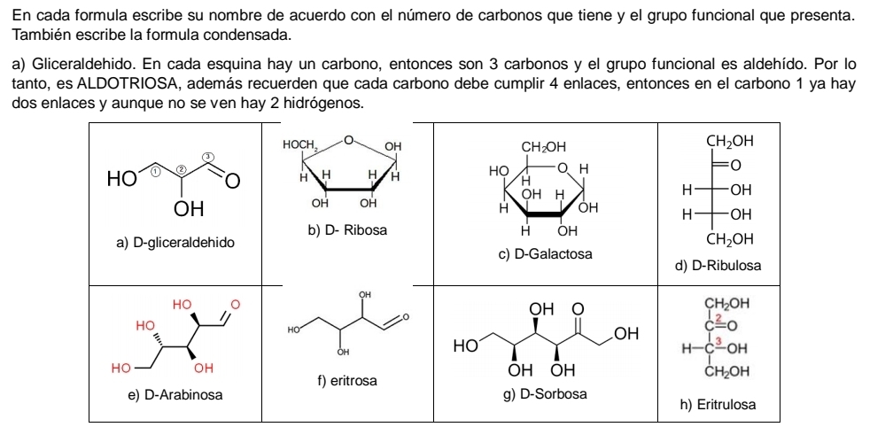 En cada formula escribe su nombre de acuerdo con el número de carbonos que tiene y el grupo funcional que presenta.
También escribe la formula condensada.
a) Gliceraldehido. En cada esquina hay un carbono, entonces son 3 carbonos y el grupo funcional es aldehído. Por lo
tanto, es ALDOTRIOSA, además recuerden que cada carbono debe cumplir 4 enlaces, entonces en el carbono 1 ya hay
dos enlaces y aunque no se ven hay 2 hidrógenos.