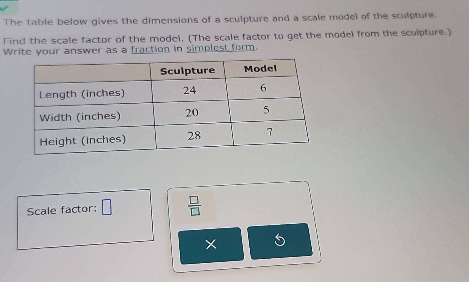 The table below gives the dimensions of a sculpture and a scale model of the sculpture. 
Find the scale factor of the model. (The scale factor to get the model from the sculpture.) 
Write your answer as a fraction in simplest form. 
Scale factor: □
 □ /□  
×