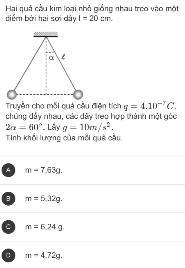 Hai quả cầu kim loại nhỏ giống nhau treo vào một
điểm bởi hai sợi dây I=20cm. 
Truyền cho mỗi quả cầu điện tích q=4.10^(-7)C, 
chúng đầy nhau, các dây treo hợp thành một góc
2alpha =60°. Lấy g=10m/s^2. 
Tính khối lượng của mỗi quả cầu.
A m=7,63g.
B m=5,32g.
C m=6,24g.
D m=4,72g.