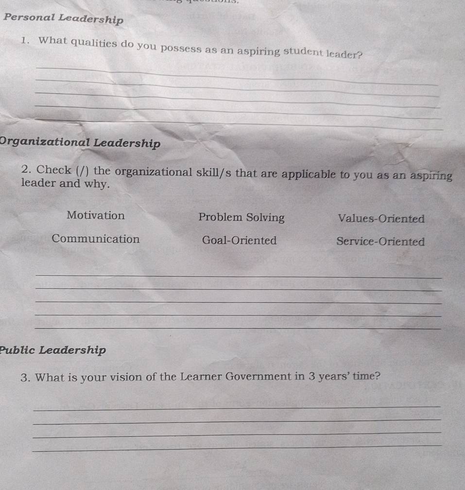 Personal Leadership 
1. What qualities do you possess as an aspiring student leader? 
_ 
_ 
_ 
_ 
_ 
_ 
Organizational Leadership 
2. Check (/) the organizational skill/s that are applicable to you as an aspiring 
leader and why. 
Motivation Problem Solving Values-Oriented 
Communication Goal-Oriented Service-Oriented 
_ 
_ 
_ 
_ 
_ 
Public Leadership 
3. What is your vision of the Learner Government in 3 years ’ time? 
_ 
_ 
_ 
_