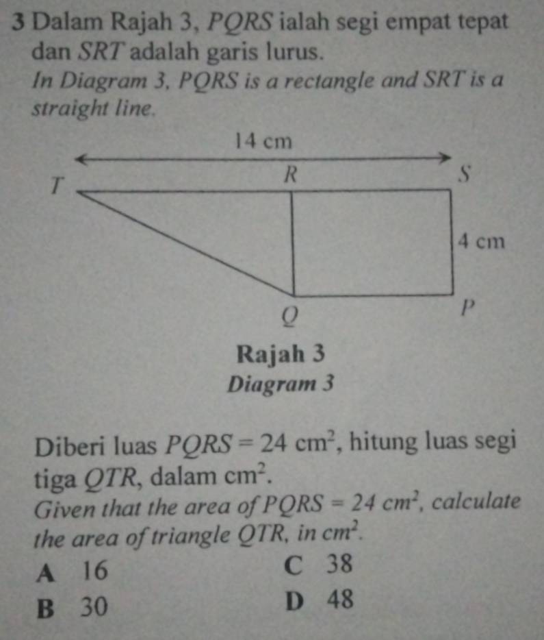 Dalam Rajah 3, PQRS ialah segi empat tepat
dan SRT adalah garis lurus.
In Diagram 3, PQRS is a rectangle and SRT is a
straight line.
Rajah 3
Diagram 3
Diberi luas PQRS=24cm^2 , hitung luas segi
tiga QTR, dalam cm^2. 
Given that the area of PQRS=24cm^2 , calculate
the area of triangle QTR, in cm^2.
A 16 C 38
B 30 D 48