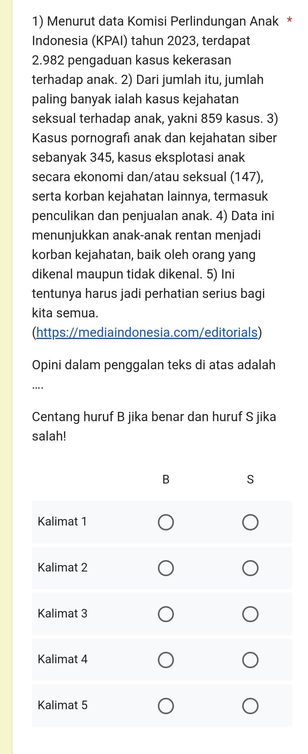 Menurut data Komisi Perlindungan Anak * 
Indonesia (KPAI) tahun 2023, terdapat
2.982 pengaduan kasus kekerasan 
terhadap anak. 2) Dari jumlah itu, jumlah 
paling banyak ialah kasus kejahatan 
seksual terhadap anak, yakni 859 kasus. 3) 
Kasus pornografı anak dan kejahatan siber 
sebanyak 345, kasus eksplotasi anak 
secara ekonomi dan/atau seksual (147), 
serta korban kejahatan lainnya, termasuk 
penculikan dan penjualan anak. 4) Data ini 
menunjukkan anak-anak rentan menjadi 
korban kejahatan, baik oleh orang yang 
dikenal maupun tidak dikenal. 5) Ini 
tentunya harus jadi perhatian serius bagi 
kita semua. 
(https://mediaindonesia.com/editorials) 
Opini dalam penggalan teks di atas adalah 
… 
Centang huruf B jika benar dan huruf S jika 
salah!