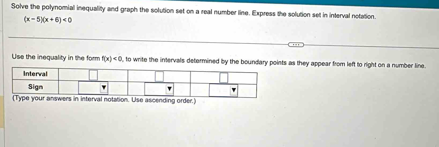 Solve the polynomial inequality and graph the solution set on a real number line. Express the solution set in interval notation.
(x-5)(x+6)<0</tex> 
Use the inequality in the form f(x)<0</tex> , to write the intervals determined by the boundary points as they appear from left to right on a number line. 
swers in interval notation. Use ascending order.)