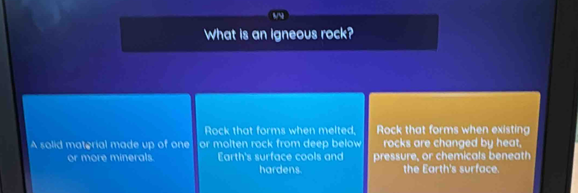 What is an igneous rock? 
Rock that forms when melted, Rock that forms when existing 
A solid material made up of one or molten rock from deep below rocks are changed by heat. 
or more minerals. Earth's surface cools and pressure, or chemicals beneath 
hardens. the Earth's surface.