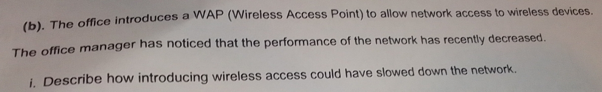 The office introduces a WAP (Wireless Access Point) to allow network access to wireless devices. 
The office manager has noticed that the performance of the network has recently decreased. 
i. Describe how introducing wireless access could have slowed down the network.