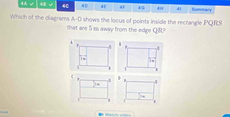 4A 48 4C 4D 4E 4F 4G 4H 4| Summary 
Which of the diagrams A-D shows the locus of points inside the rectangle PQRS
that are 5 m away from the edge QR? 


ous Watch video