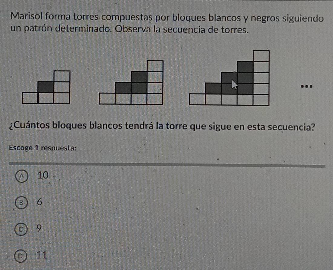 Marisol forma torres compuestas por bloques blancos y negros siguiendo
un patrón determinado. Observa la secuencia de torres.
...
¿Cuántos bloques blancos tendrá la torre que sigue en esta secuencia?
Escoge 1 respuesta:
A 10
B 6
C 9
D 11