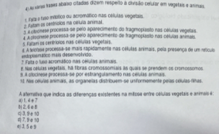 As raraa tases abaixo citadas dizem respeito a divisão celular em vegetais e animais
r. Faita e fuso mitótico ou acremático nas células vegetais.
2. Faltan os centríolos na célula animal.
3. A citocinese processa-se pelo aparecimento do fragmoplasto nas células vegetais.
A A cilocnese processa-se pelo aparecimento de fragmoplasto nas células animais
5. Fallan os centríolos nas células vegetais.
s. A telofase processa-se mais rapidamente nas célutas animais, pela presença de um retículo
endoplasmasco mais desenvolvido.
7. Faita o fuso acromático nas células animais.
8. Nas células vegetais, ha fibras cromossomiais as quais se prendem os cromossomos.
9. A otocinese processa-se por estrangulamento nas células animais.
13. Mas células animais, as organelas distribuem-se uniformemente peías células-filhas.
A atterativa que indica as diferenças existentes na mitose entre células vegetais e animais 4:
a() 1.4 + 7
b 2,4 a B
c) 3,9÷ 10
7,9σ10
e) 3. 5 e 9