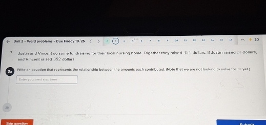 , s 15 h1 11 34 1 Lb 20
3. Justin and Vincent do some fundraising for their local nursing home. Together they raised 454 dollars. If Justin raised m dollars, 
and Vincent raised 382 dollars
3o Write an equation that represents the relationship between the amounts each contributed. (Note that we are not looking to solve for m yet.) 
Enter your mext step here 
3b 
Skin cosstios