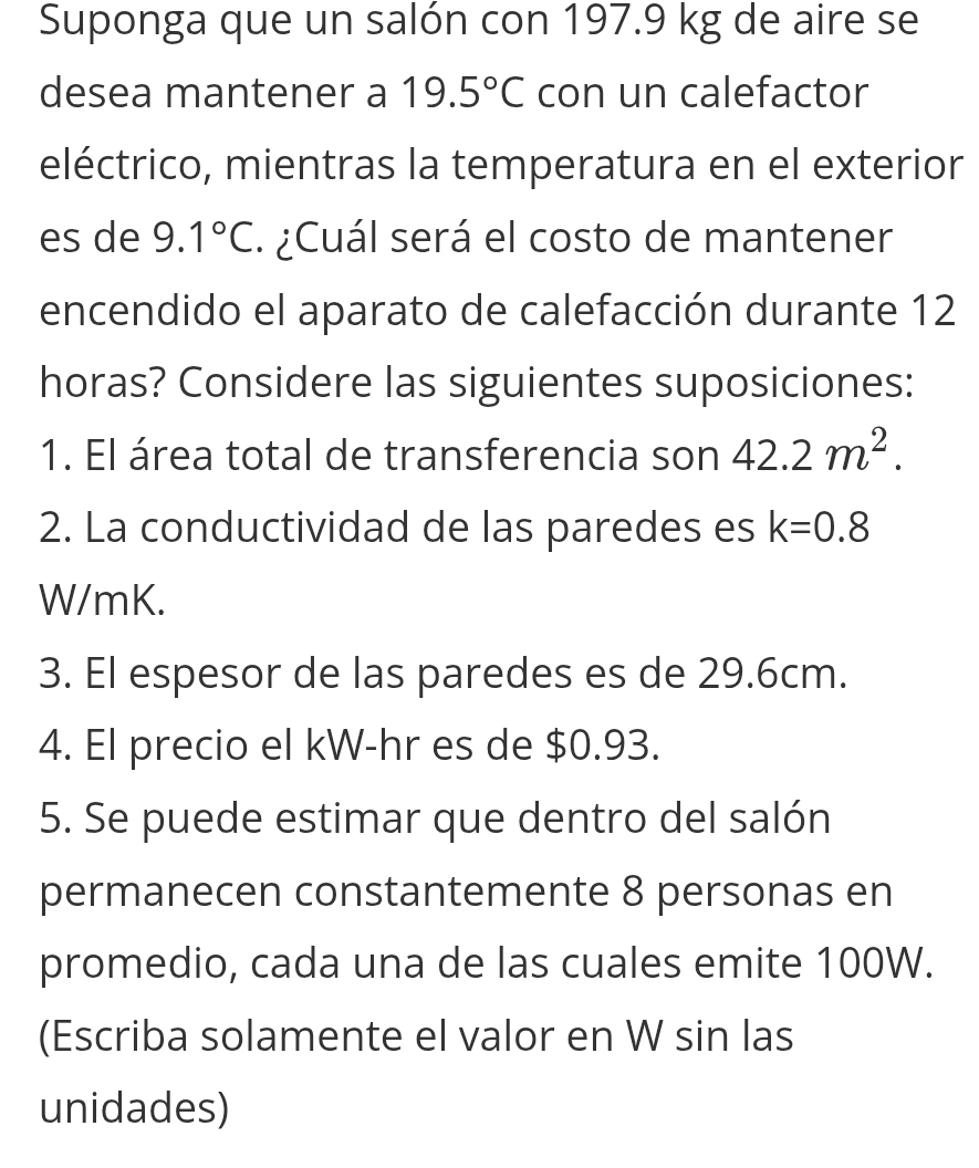 Suponga que un salón con 197.9 kg de aire se 
desea mantener a 19.5°C con un calefactor 
eléctrico, mientras la temperatura en el exterior 
es de 9.1°C. ¿ Cuál será el costo de mantener 
encendido el aparato de calefacción durante 12
horas? Considere las siguientes suposiciones: 
1. El área total de transferencia son 42.2m^2. 
2. La conductividad de las paredes es k=0.8
W/mK. 
3. El espesor de las paredes es de 29.6cm. 
4. El precio el kW-hr es de $0.93. 
5. Se puede estimar que dentro del salón 
permanecen constantemente 8 personas en 
promedio, cada una de las cuales emite 100W. 
(Escriba solamente el valor en W sin las 
unidades)