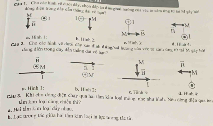 a d  
Câu 1. Cho các hình vẽ dưới đây, chọn đáp án đúng/sai hướng của véc tơ cảm ứng từ tại M gây bởi
dòng điện trong dây dẫn thắng dài vô hạn?
M
)I 1 enclosecircle+ M
vector B
M
vector B
a. Hình 1:1
b. Hình 2: c. Hình 3: d. Hình 4;
câu 2. Cho các hình vẽ dưới đây xác định đúng/sai hướng của véc tơ cảm ứng từ tại M gây bởi
dòng điện trong dây dẫn thẳng dài vô hạn?
vector B
M
a. Hình 1: b. Hình 2: c. Hình 3: d. Hình 4:
Câu 3. Khi cho dòng điện chạy qua hai tấm kim loại mỏng, nhẹ như hình. Nếu dòng điện qua hai
tấm kim loại cùng chiều thì?
a. Hai tấm kim loại đầy nhau.
b. Lực tương tác giữa hai tấm kim loại là lực tương tác từ.