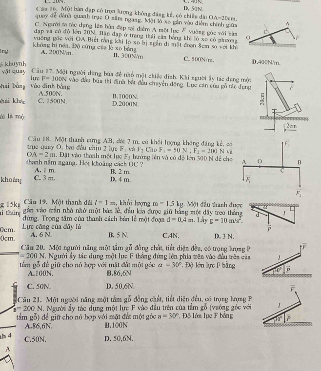 D. 50N.
Câu 16. Một bàn đạp có trọn lượng không đáng kể, có chiều dài OA=20cm.
quay dể dành quanh trục O năm ngang. Một lò xo gần vào điểm chính giữa A
C. Người ta tác dụng lên bản đạp tại điểm A một lực overline F vuông góc với bàn C
đạp và có độ lớn 20N. Bàn đạp ở trạng thái cân bằng khi lò xo có phương O F
vuông gốc với OA.Biết rằng khi lò xo bị ngắn đi một đoạn 8cm so với khi
không bị nén. Độ cứng của lò xo bằng
ng. A. 200N/m. B. 300N/m C. 500N/m. D.400N/m.
6 khuynh
vật quay Câu 17. Một người dùng búa để nhổ một chiếc đinh. Khi người ấy tác dụng m
lực F=100N vào đầu bủa thì đinh bắt đầu chuyển động. Lực cản của gỗ tác dụ
hải bằng vào đinh bằng
A.500N. B.1000N.
hải khác C. 1500N. D.2000N.
lài là mộ
Câu 18. Một thanh cứng AB, dài 7 m, có khối lượng không đáng kê, có
F_3
trục quay O, hai đầu chịu 2 lực F_1 và F_2 Cho F_1=50N;F_2=200N và
OA=2m. Đặt vào thanh một lực F_3 hướng lên và có độ lớn 300 N đề cho A 0 B
thanh nằm ngang. Hỏi khoàng cách OC ?
A. 1 m. B. 2 m. C
khoảng C. 3 m. D. 4 m. vector F_1
vector F_2
g 15kg Câu 19. Một thanh dài l=1m , khổi lượng m=1,5kg :. Một đầu thanh được a
Su thum găn vào trần nhà nhờ một bản lề, đầu kia được giữ băng một dây treo thăng d 1
đứng. Trọng tâm của thanh cách bản lề một đoạn d=0,4m. Lấy g=10m/s^2.
0cm. Lực căng của dây là P
0cm. A. 6 N. B. 5 N. C.4N. D. 3 N.
Câu 20. Một người nâng một tấm g đỗ đồng chất, tiết diện đều, có trọng lượng P
y
overline F
=200N V. Người ấy tác dụng một lực F thắng đứng lên phía trên vào đầu trên của 1
tấm gỗ đề giữ cho nó hợp với mặt đất một góc alpha =30° * Độ lớn lực F bằng 30° vector P
A.100N. B.86,6N
C. 50N. D. 50,6N.
Câu 21. Một người nâng một tấm gỗ đồng chất, tiết diện đều, có trọng lượng P
B=200 A N. Người ấy tác dụng một lực F vào đầu trên của tầm gỗ (vuông góc với
tẩm gỗ) đề giữ cho nó hợp với mặt đất một góc a=30° * Độ lớn lực F bằng 
A.86,6N. B.100N
      
C.50N. D. 50,6N.
A