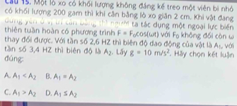 Cầu 15. Một lò xo có khối lượng không đáng kế treo một viên bi nhỏ
có khối lượng 200 gam thì khi cân bằng lò xo giăn 2 cm. Khi vật đang
dung ì
T tác dụng một ngoại lực biến
thiên tuần hoàn có phương trình F=F_0cos (omega t) với Fo không đối còn ω
thay đối được. Với tần số 2,6 HZ thì biên độ dao động của vật là A_1
tần số 3,4 HZ thì biên độ là A_2 , Lấy g=10m/s^2 Hãy chọn kết luận , với
dúng:
A. A_1 B. A_1=A_2
C. A_1>A_2 D. A_1≤ A_2