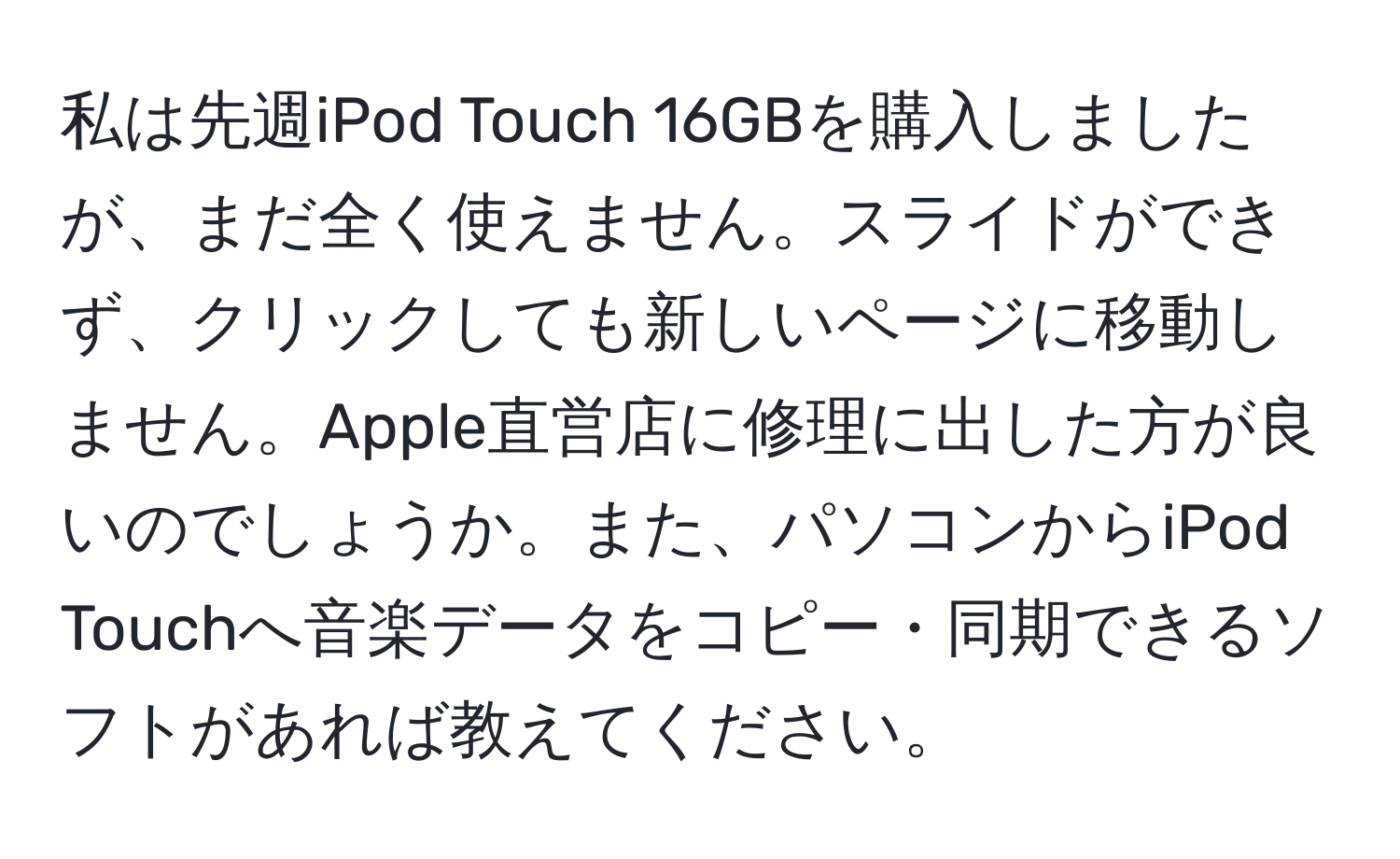 私は先週iPod Touch 16GBを購入しましたが、まだ全く使えません。スライドができず、クリックしても新しいページに移動しません。Apple直営店に修理に出した方が良いのでしょうか。また、パソコンからiPod Touchへ音楽データをコピー・同期できるソフトがあれば教えてください。