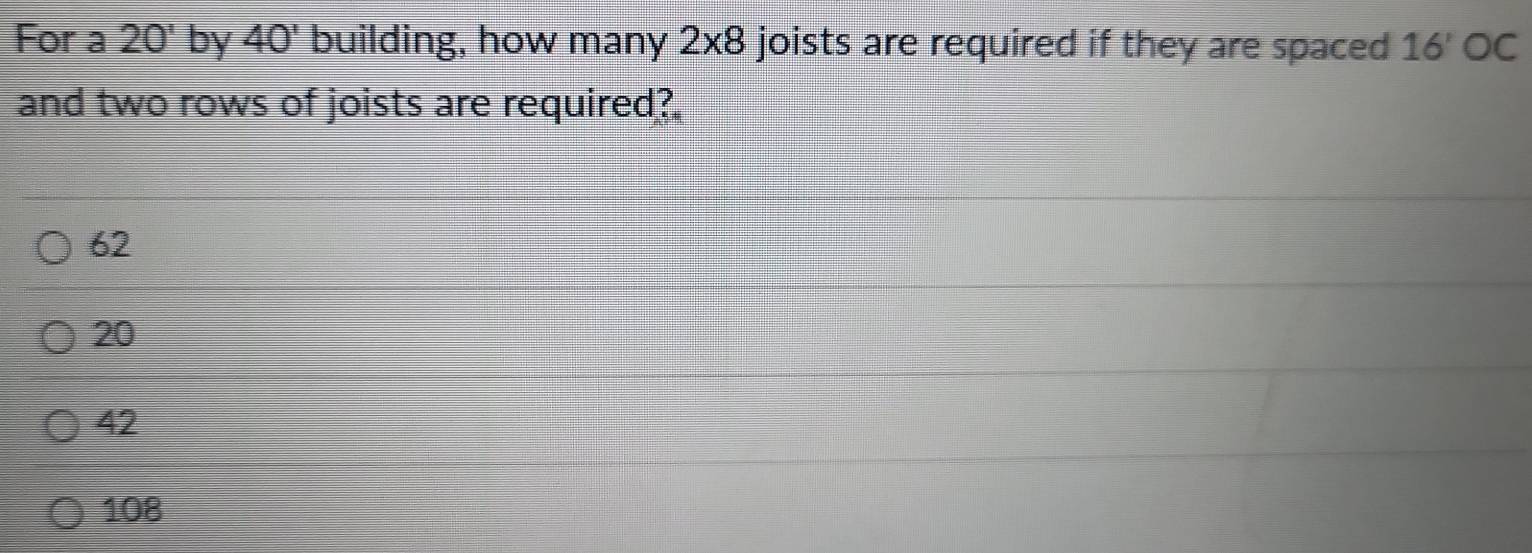 For a 20' by 40' building, how many 2* 8 joists are required if they are spaced 16' OC 
and two rows of joists are required?
62
20
42
108