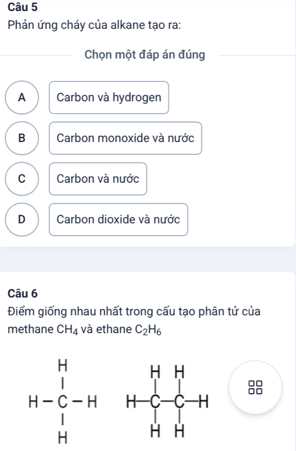 Phản ứng cháy của alkane tạo ra:
Chọn một đáp án đúng
A Carbon và hydrogen
B Carbon monoxide và nước
C Carbon và nước
D Carbon dioxide và nước
Câu 6
Điểm giống nhau nhất trong cấu tạo phân tử của
methane CH_4 và ethane C_2H_6