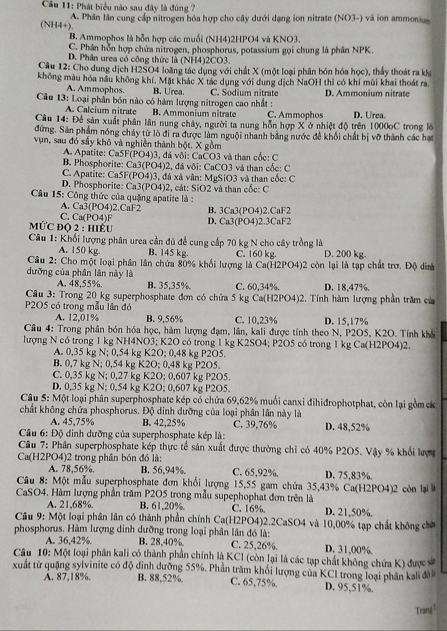 Phát biểu nào sau đây là đúng ?
A. Phân lân cung cấp nitrogen hóa hợp cho cây dưới dạng ion nitrate (NO3-) và ion ammoniam
(NH4+).
B. Ammophos là hỗn hợp các muối (NH4)2HPO4 và KNO3.
C. Phân hỗn hợp chứa nitrogen, phosphorus, potassium gọi chung là phân NPK.
D. Phân urea có công thức là (NH4)2CO3.
Câu 12: Cho dung dịch H2SO4 loãng tác dụng với chất X (một loại phân bón hóa học), thấy thoát ra kh
không màu hóa nầu không khí. Mặt khác X tác dụng với dung dịch NaOH thì có khí mùi khai thoát ra.
A. Ammophos. B. Urea. C. Sodium nitrate D. Ammonium nitrate
Câu 13: Loại phần bón nào có hàm lượng nitrogen cao nhất :
A. Calcium nitrate B. Ammonium nitrate C. Ammophos D. Urea.
Câu 14: Đề sản xuất phân lân nung chảy, người ta nung hỗn hợp X ở nhiệt độ trên 1000oC trong lò
đứng. Sản phẩm nóng chảy từ lò đi ra được làm nguội nhanh bằng nước đề khối chất bị vỡ thành các hạt
vụn, sau đó sấy khô và nghiền thành bột. X gồm
A. Apatite: Ca5F(PO4)3, đá vôi: CaCO3 và than cốc: C
B. Phosphorite: Ca3(PO4)2, đá vôi: CaCO3 và than cốc: C
C. Apatite: Ca5F(PO4)3, đá xà vân: MgSiO3 và than cốc: C
D. Phosphorite: Ca3(PO4)2, cát: SiO2 và than cốc: C
Câu 15: Công thức của quặng apatite là :
A. Ca3(PO4)2.CaF2 B. 3Ca3(PO4)2.CaF2
C. Ca(PO4)F D. Ca3(PO4)2.3CaF2
MƯC đQ 2 : hIÊU
Câu 1: Khối lượng phân urea cần đủ đề cung cấp 70 kg N cho cây trồng là
A. 150 kg. B. 145 kg. C. 160 kg. D. 200 kg.
Câu 2: Cho một loại phân lân chứa 80% khối lượng là Ca(H2PO4)2 còn lại là tạp chất trơ. Độ dinh
dưỡng của phân lân này là
A. 48,55%. B. 35,35%. C. 60,34%. D. 18,47%.
Câu 3: Trong 20 kg superphosphate đơn có chứa 5 kg Ca(H2PO4)2. Tính hàm lượng phần trăm của
P2O5 có trong mẫu lân đó
A. 12,01% B. 9,56% C. 10,23% D. 15,17%
Câu 4: Trong phân bón hóa học, hàm lượng đạm, lân, kali được tính theo N, P2O5, K2O. Tính khổi
lượng N có trong 1 kg NH4NO3; K2O có trong 1 kg K2SO4; P2O5 có trong 1 kg Ca(H2PO4)2.
A. 0,35 kg N; 0,54 kg K2O; 0,48 kg P2O5.
B. 0,7 kg N; 0,54 kg K2O; 0,48 kg P2O5.
C. 0,35 kg N; 0,27 kg K2O; 0,607 kg P2O5.
D. 0,35 kg N; 0,54 kg K2O; 0,607 kg P2O5.
Câu 5: Một loại phân superphosphate kép có chứa 69,62% muối canxi đihiđrophotphat, còn lại gồm các
chất không chứa phosphorus. Độ dinh dưỡng của loại phân lân này là
A. 45,75% B. 42,25% C. 39,76% D. 48,52%
*  Câu 6: Độ dinh dưỡng của superphosphate kép là:
Câu 7: Phân superphosphate kép thực tế sản xuất được thường chỉ có 40% P2O5. Vậy % khối lượng
Ca(H2PO4)2 trong phân bón đó là:
A. 78,56%. B. 56,94%. C. 65,92%. D. 75,83%.
Câu 8: Một mẫu superphosphate đơn khối lượng 15,55 gam chứa 35,43% Ca(H2PO4)2 còn lại à
CaSO4. Hàm lượng phần trăm P2O5 trong mẫu supephophat đơn trên là
A. 21,68%. B. 61,20%. C. 16%. D. 21,50%.
Câu 9: Một loại phân lân có thành phần chính Ca(H2PO4)2.2CaSO4 và 10,00% tạp chất không chủ
phosphorus. Hàm lượng dinh dưỡng trong loại phân lân đó là:
A. 36,42%. B. 28,40%. C. 25,26%. D. 31,00%.
Câu 10: Một loại phân kali có thành phần chính là KCI (còn lại là các tạp chất không chứa K) được sả
xuất từ quặng sylvinite có độ dinh dưỡng 55%. Phần trăm khối lượng của KCI trong loại phân kal đ
A. 87,18%. B. 88,52%. C. 65,75%. D. 95,51%.
Trang $