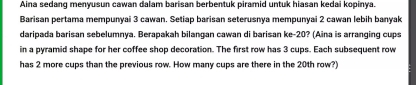 Aina sedang menyusun cawan dalam barisan berbentuk piramid untuk hiasan kedai kopinya. 
Barisan pertama mempunyai 3 cawan. Setiap barisan seterusnya mempunyai 2 cawan lebih banyak 
daripada barisan sebelumnya. Berapakah bilangan cawan di barisan ke- 20? (Aina is arranging cups 
in a pyramid shape for her coffee shop decoration. The first row has 3 cups. Each subsequent row 
has 2 more cups than the previous row. How many cups are there in the 20th row?)