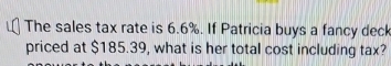 The sales tax rate is 6.6%. If Patricia buys a fancy deck 
priced at $185.39, what is her total cost including tax?