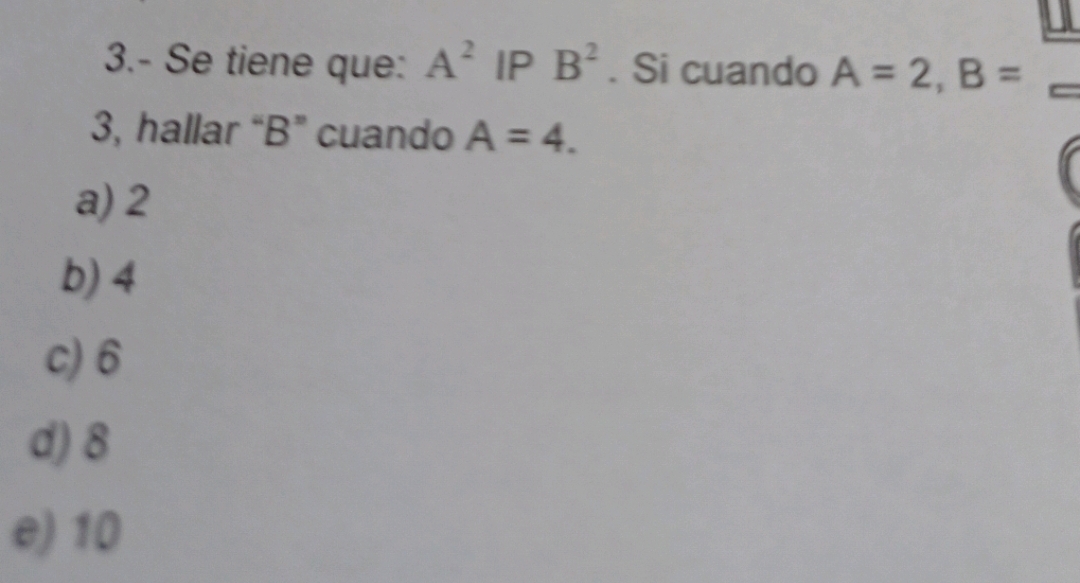 3.- Se tiene que: A^2 IP B^2. Si cuando A=2, B=
3, hallar “ B ” cuando A=4.
a) 2
b) 4
c) 6
d) 8
e) 10