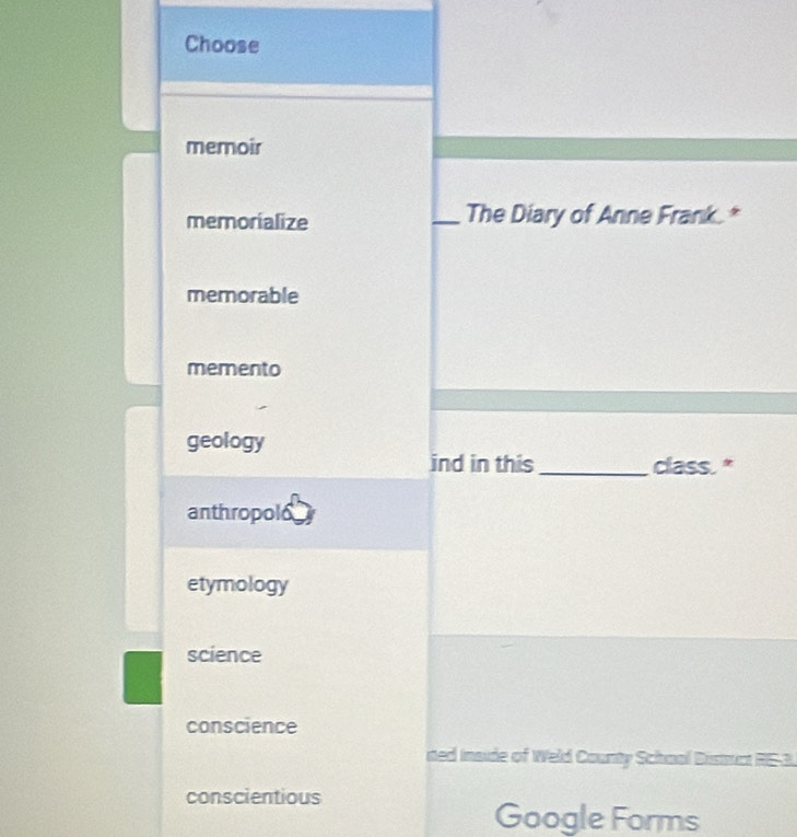 Choose
memoir
memorialize _The Diary of Anne Frank.*
memorable
memento
geology
ind in this _class."
anthropolo
etymology
science
conscience
ited inside of Weld County School Distruct RE-3.
conscientious
Google Forms