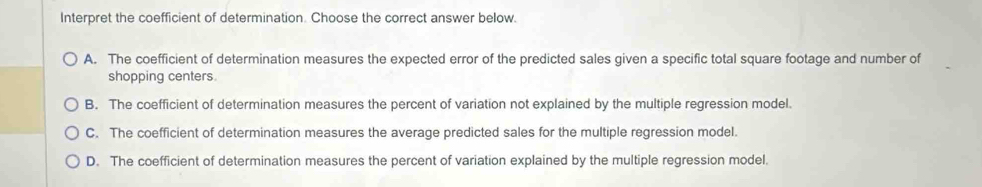 Interpret the coefficient of determination. Choose the correct answer below.
A. The coefficient of determination measures the expected error of the predicted sales given a specific total square footage and number of
shopping centers.
B. The coefficient of determination measures the percent of variation not explained by the multiple regression model.
C. The coefficient of determination measures the average predicted sales for the multiple regression model.
D. The coefficient of determination measures the percent of variation explained by the multiple regression model.