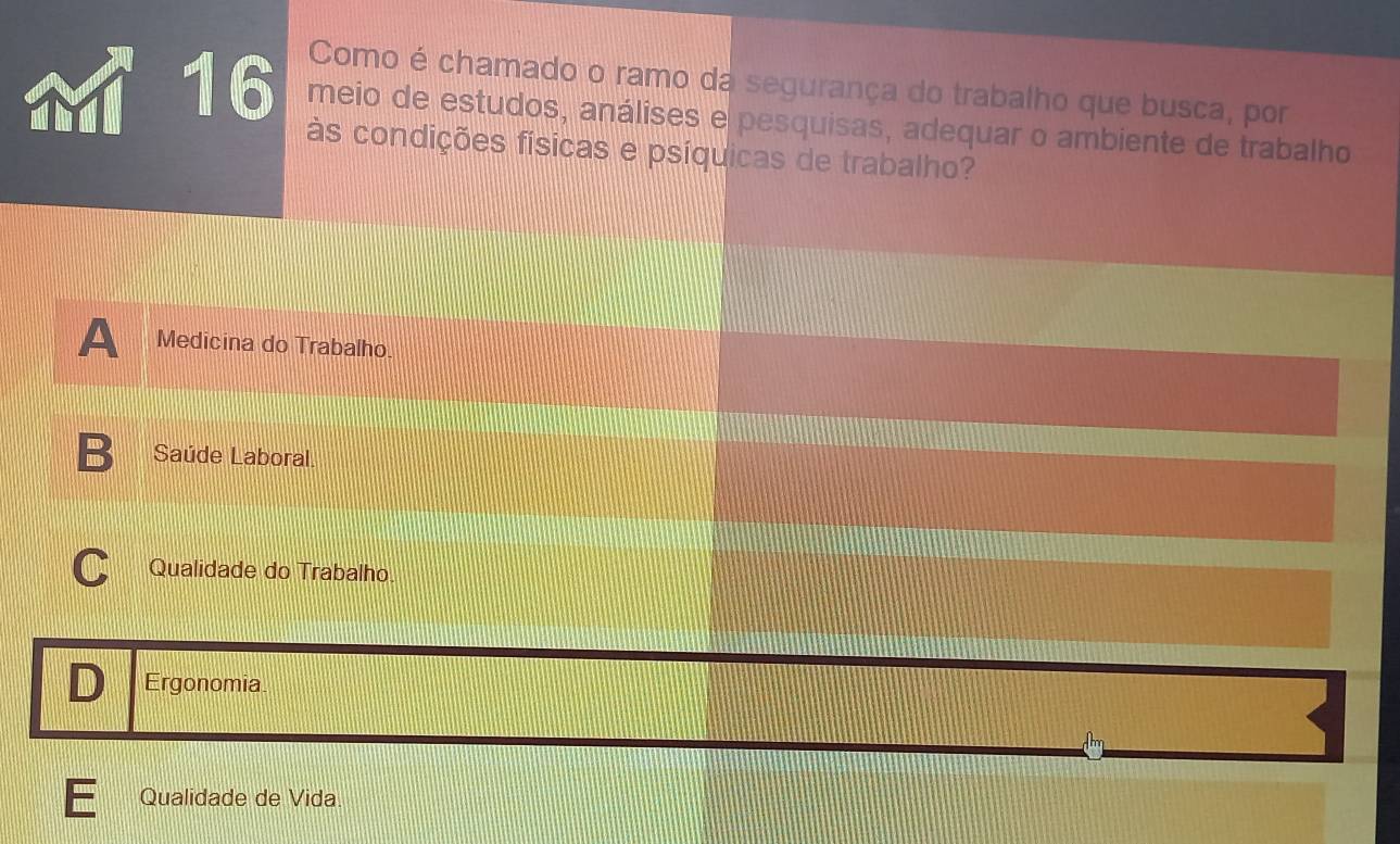 Como é chamado o ramo da segurança do trabalho que busca, por
16 meio de estudos, análises e pesquisas, adequar o ambiente de trabalho
às condições físicas e psíquicas de trabalho?
A Medicina do Trabalho
B Saúde Laboral
C Qualidade do Trabalho
D Ergonomia
Qualidade de Vida